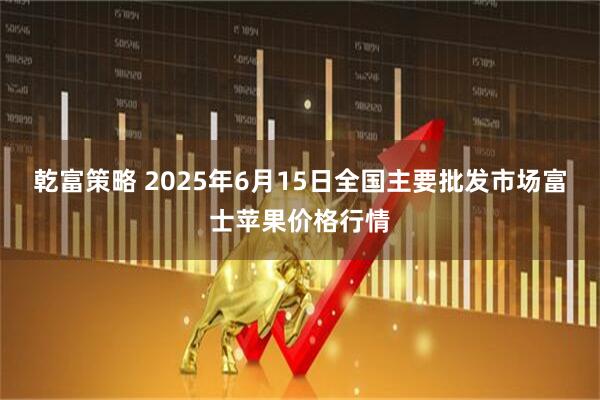 乾富策略 2025年6月15日全国主要批发市场富士苹果价格行情