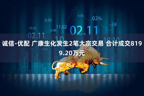 诚信-优配 广康生化发生2笔大宗交易 合计成交8199.20万元
