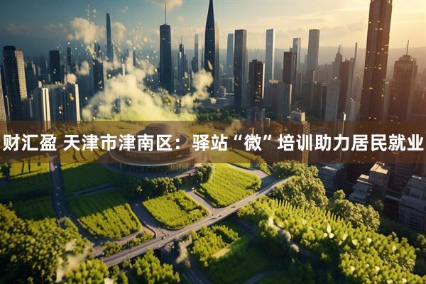 财汇盈 天津市津南区：驿站“微”培训助力居民就业