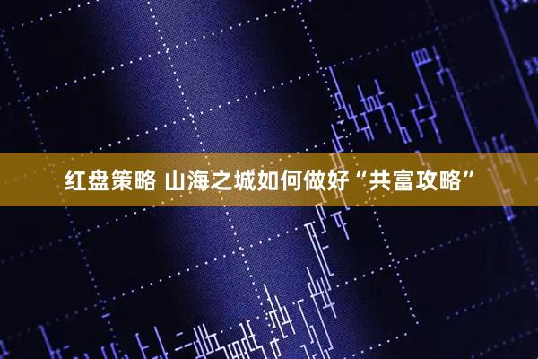 红盘策略 山海之城如何做好“共富攻略”