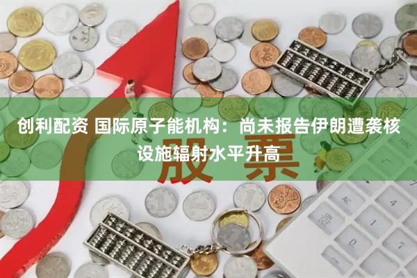 创利配资 国际原子能机构：尚未报告伊朗遭袭核设施辐射水平升高