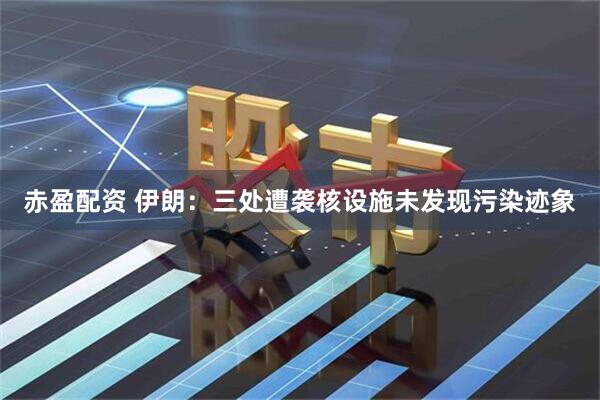 赤盈配资 伊朗：三处遭袭核设施未发现污染迹象