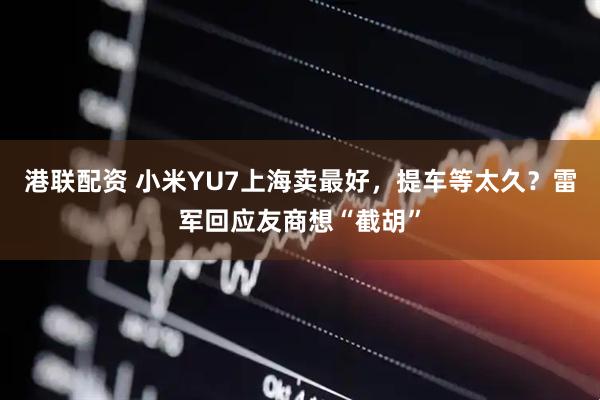 港联配资 小米YU7上海卖最好，提车等太久？雷军回应友商想“截胡”