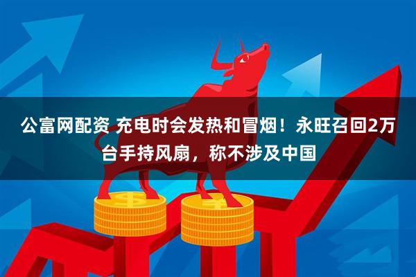 公富网配资 充电时会发热和冒烟！永旺召回2万台手持风扇，称不涉及中国
