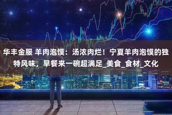 华丰金服 羊肉泡馍：汤浓肉烂！宁夏羊肉泡馍的独特风味，早餐来一碗超满足_美食_食材_文化