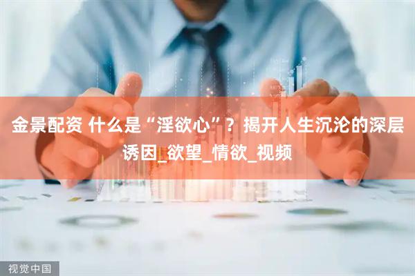 金景配资 什么是“淫欲心”？揭开人生沉沦的深层诱因_欲望_情欲_视频
