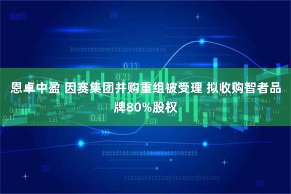 恩卓中盈 因赛集团并购重组被受理 拟收购智者品牌80%股权