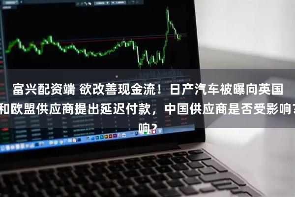 富兴配资端 欲改善现金流！日产汽车被曝向英国和欧盟供应商提出延迟付款，中国供应商是否受影响？