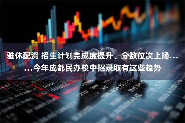 雅休配资 招生计划完成度提升、分数位次上扬……今年成都民办校中招录取有这些趋势