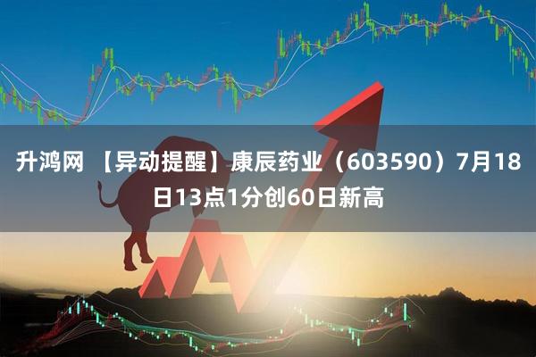 升鸿网 【异动提醒】康辰药业（603590）7月18日13点1分创60日新高