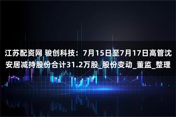 江苏配资网 骏创科技：7月15日至7月17日高管沈安居减持股份合计31.2万股_股份变动_董监_整理