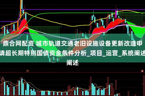鼎合网配资 城市轨道交通老旧设施设备更新改造申请超长期特别国债资金条件分析_项目_运营_系统阐述