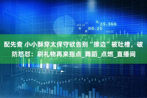 配先查 小小酥穿太保守欲告别“擦边”被吐槽，破防怒怼：刷礼物再来指点_舞蹈_点燃_直播间