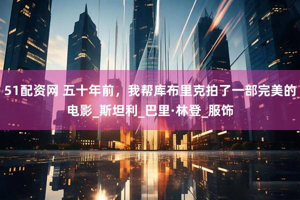 51配资网 五十年前，我帮库布里克拍了一部完美的电影_斯坦利_巴里·林登_服饰
