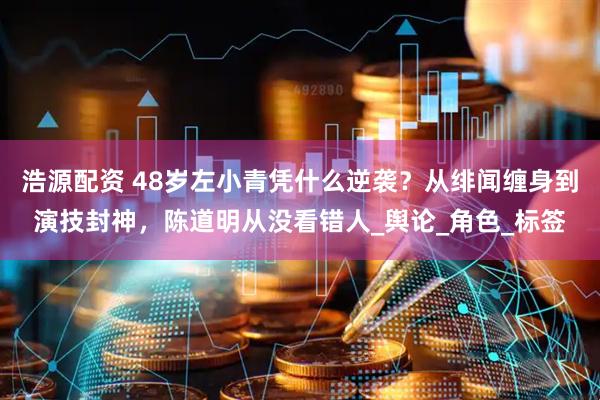 浩源配资 48岁左小青凭什么逆袭？从绯闻缠身到演技封神，陈道明从没看错人_舆论_角色_标签