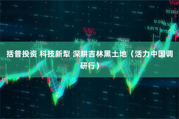 括普投资 科技新犁 深耕吉林黑土地（活力中国调研行）