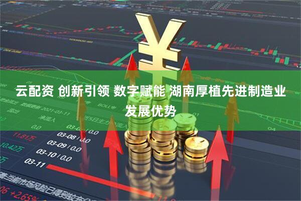云配资 创新引领 数字赋能 湖南厚植先进制造业发展优势