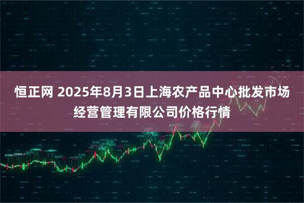 恒正网 2025年8月3日上海农产品中心批发市场经营管理有限公司价格行情