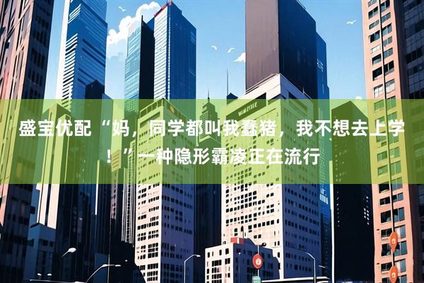 盛宝优配 “妈，同学都叫我蠢猪，我不想去上学！”一种隐形霸凌正在流行
