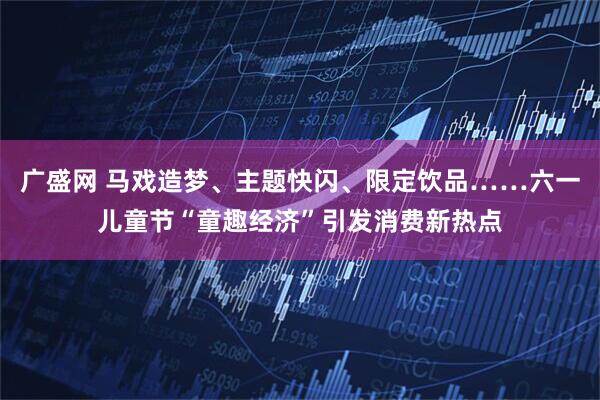 广盛网 马戏造梦、主题快闪、限定饮品……六一儿童节“童趣经济”引发消费新热点