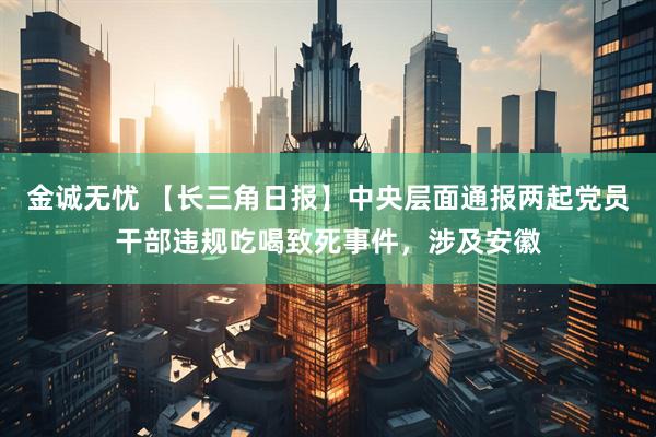 金诚无忧 【长三角日报】中央层面通报两起党员干部违规吃喝致死事件，涉及安徽