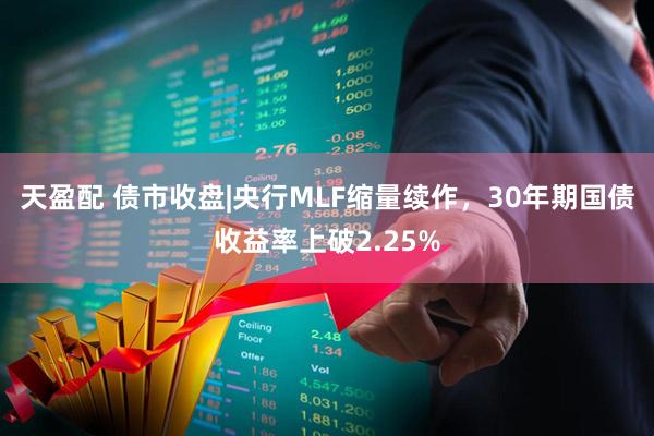 天盈配 债市收盘|央行MLF缩量续作，30年期国债收益率上破2.25%